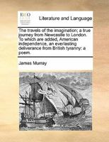 The Travels of the Imagination; a True Journey From Newcastle to London. To Which are Added, American Independence, an Everlasting Deliverance From British Tyranny: A Poem 1275786707 Book Cover
