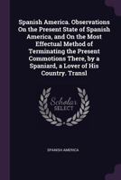 Spanish America. Observations On the Present State of Spanish America, and On the Most Effectual Method of Terminating the Present Commotions There, by a Spaniard, a Lover of His Country. Transl 1147148066 Book Cover