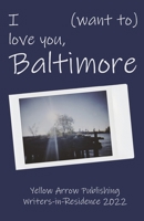 I (want to) love you, Baltimore: Yellow Arrow Publishing Writers-in-Residence 2022 B0BC2M2MMV Book Cover