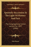Apostolic Succession In The Light Of History And Fact: The Congregational Union Lecture For 1897 1164076388 Book Cover