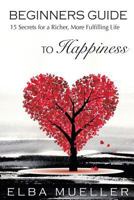 Beginners Guide to Happiness: 15 Secrets for a Richer, More Fulfilling Life 153905148X Book Cover