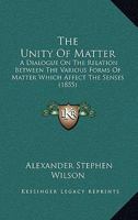 The Unity Of Matter: A Dialogue On The Relation Between The Various Forms Of Matter Which Affect The Senses 1437166067 Book Cover