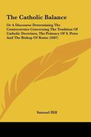 The Catholic Balance: Or A Discourse Determining The Controversies Concerning The Tradition Of Catholic Doctrines, The Primacy Of S. Peter And The Bishop Of Rome 1165765624 Book Cover