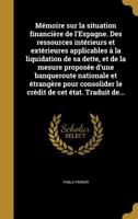 Memoire Sur La Situation Financiere de L'Espagne. Des Ressources Interieurs Et Exterieures Applicables a la Liquidation de Sa Dette, Et de La Mesure Proposee D'Une Banqueroute Nationale Et Etrangere P 1177892537 Book Cover