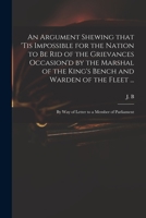An Argument Shewing That 'Tis Impossible for the Nation to Be Rid of the Grievances Occasion'd by the Marshal of the King's Bench and Warden of the Fleet ...: By Way of Letter to a Member of Parliamen 1014885523 Book Cover