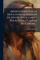 Méditations Sur La Douloureuse Passion De Notre Jésus-christ Pour Tous Les Jours Du Carême... 1274989566 Book Cover