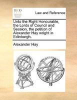 Unto the Right Honourable, the Lords of Council and Session, the petition of Alexander Hay wright in Edinburgh. 1170635636 Book Cover