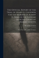 The Official Report of the Trial of Henry K. Goodwin for the Murder of Albert D. Swan in the Supreme Judicial Court of Massachusetts: From Notes of Mr. J.M.W. Yerrington 1022676423 Book Cover