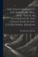 The Development of the American Rail and Track, As Illutrated by the Collection in the U.S. National Museum 1021719021 Book Cover