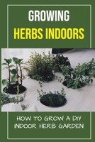 Growing Herbs Indoors: How To Grow A DIY Indoor Herb Garden: How To Grow Herbs B09DMTT4TX Book Cover
