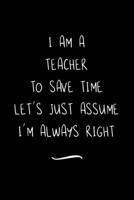 I Am A Teacher To Save Time Let's Just Assume I'm Always Right: Funny Office Notebook/Journal For Women/Men/Coworkers/Boss/Business Woman/Funny office work desk humor/ Stress Relief Anger Management J 169108204X Book Cover