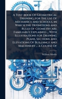 A Text-book Of Geometrical Drawing, for the use Of Mechanics and Schools, in Which the Definitions and Rules Of Geometry are Familiarly Explained ... ... Of Buildings and Machinery ... a Course Of 1024089428 Book Cover