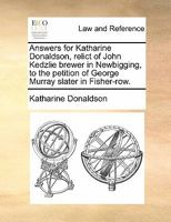 Answers for Katharine Donaldson, relict of John Kedzlie brewer in Newbigging, to the petition of George Murray, slater in Fisher-row. 1170838650 Book Cover
