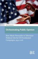 Orchestrating Public Opinion: How Music Persuades in Television Political Ads for Us Presidential Campaigns, 1952-2016 1041183747 Book Cover