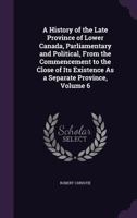 A History of the Late Province of Lower Canada, Parliamentary and Political, from the Commencement to the Close of Its Existence as a Separate Province, Volume 6 1357693753 Book Cover