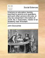 A lecture on education: humbly inscribed to parents and guardians; and such other persons who are, or may be concerned in the tuition of youth. By J. Duncombe, master of an academy near Wrexham 1171431538 Book Cover