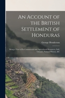 An Account of the British Settlement of Honduras: Being a View of Its Commercial and Agricultural Resources, Soil, Climate, Natural History, &C 1016792859 Book Cover