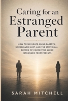 CARING FOR AN ESTRANGED PARENT: How to Navigate Aging Parents, Unresolved Hurt, and the Emotional Burden of Caregiving While Estranged from Parents B0H541L8FS Book Cover