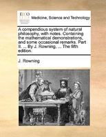 A compendious system of natural philosophy, with notes. Containing the mathematical demonstrations, and some occasional remarks. Part II. ... By J. Rowning, ... The fifth edition. 1140999389 Book Cover