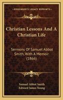 Christian Lessons And A Christian Life: Sermons Of Samuel Abbot Smith, With A Memoir 1164604384 Book Cover