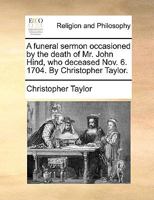 A funeral sermon occasioned by the death of Mr. John Hind, who deceased Nov. 6. 1704. By Christopher Taylor. 1170449506 Book Cover