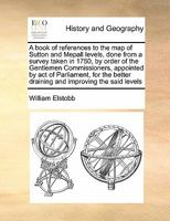 A book of references to the map of Sutton and Mepall levels, done from a survey taken in 1750, by order of the Gentlemen Commissioners, appointed by ... better draining and improving the said levels 1171475934 Book Cover