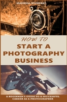 How to Start a Photography Business: A Beginner’s Guide to A Successful Career as A Photographer 1696291232 Book Cover