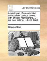 A catalogue of an extensive collection of curious books: with ancient manuscripts, ... are now selling, ... by G. Sael, ... 1170489796 Book Cover