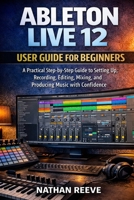 ABLETON LIVE 12 USER GUIDE FOR BEGINNERS: A Practical Step-by-Step Guide to Setting Up, Recording, Editing, Mixing, and Producing Music with Confidence B0GFL5GGJR Book Cover