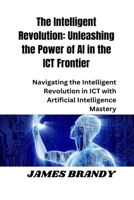 The Intelligent Revolution: Unleashing the Power of AI in the ICT Frontier: Navigating the Intelligent Revolution in ICT with Artificial Intelligence Mastery B0CR1GQ7QF Book Cover