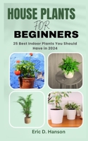 HOUSE PLANTS FOR BEGINNERS: 25 Best Indoor Plants You Should Have in 2024 B0CJBPLMF1 Book Cover