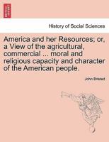 America and her Resources; or, a View of the agricultural, commercial ... moral and religious capacity and character of the American people. 1241231036 Book Cover