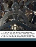 Constitutional Amendment, Laws and Measures ... [to Be] Submitted to the Electors of This State at the Next General Election, to Be Held on the 4th Day of November, 1912 1347539972 Book Cover