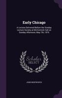 Early Chicago: A Lecture Delivered Before the Sunday Lecture Society at McCormick Hall on Sunday Afternoon, May 7th, 1876 1359167587 Book Cover