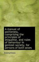 A manual of politeness, comprising the principles of etiquette, and rules of behaviour in genteel so 1115899260 Book Cover