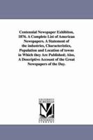 Centennial newspaper exhibiton, 1876: a complete list of American newspapers, and a statement of the industries, characteristics, population and location of towns in which they are published 1425528880 Book Cover
