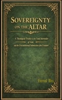 SOVEREIGNTY ON THE ALTAR: A Theological Treatise on the Total Surrender of God, and the Unconditional Submission of the Creature B0H3TY1SP6 Book Cover