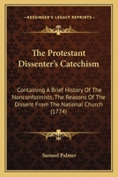 The Protestant Dissenter's Catechism: Containing A Brief History Of The Nonconformists, The Reasons Of The Dissent From The National Church 1166284344 Book Cover