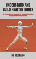 UNDERSTAND AND BUILD HEALTHY BONES: The Ultimate Guide On Understand Your Bones And Various Bone Building Options For Adequate Health B09TF1JW8D Book Cover