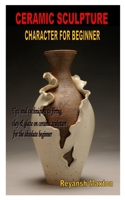 CERAMIC SCULPTURE CHARACTER FOR BEGINNER: Tips and techniques to firing, clay & glaze on ceramic sculpture for the absolute beginner B08R4FB6QD Book Cover