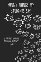 Funny Things My Students Say A Teacher's Journal Of Funny Students' lines: A Funny Notebook/Journal for Teachers to write silly, funny and memorable quotes from their students 1650903219 Book Cover