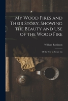 My Wood Fires And Their Story: Showing The Beauty And Use Of The Wood Fire; Of The Way To Secure Good Draught And Combustion; Of The Native Woods Best For Fuel 1163754498 Book Cover