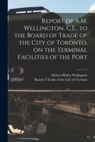 Report of A.M. Wellington, C.E., to the Board of Trade of the City of Toronto, on the Terminal Facilities of the Port [microform] 1014928699 Book Cover