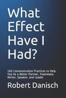 What Effect Have I Had?: 100 Communication Practices to Help You be a Better Partner, Teammate, Writer, Speaker, and Leader 198314648X Book Cover
