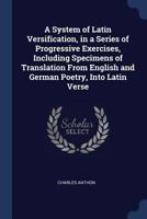 A system of Latin versification, in a series of progressive exercises, including specimens of translation from English and German poetry, into Latin verse 1348089636 Book Cover