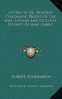 Letters to Dr. Priestley: Containing Proofs of the Sole, Supreme, and Exclusive Divinity of Jesus Christ, Whom the Scriptures Declare to Be the Only God of Heaven and Earth; And of the Divine Mission  1162757434 Book Cover