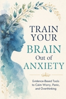 Train Your Brain Out of Anxiety: Evidence-Based Tools to Calm the Worry, Stop the Panic, and Take Back Your Life B0H2PNVNK1 Book Cover