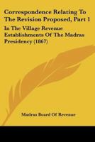 Correspondence Relating To The Revision Proposed, Part 1: In The Village Revenue Establishments Of The Madras Presidency 1166478130 Book Cover