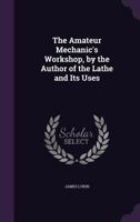 The Amateur Mechanic's Workshop: A Treatise Containing Plain and Concise Directions for the Manipulation of Wood and Metals: Including Casting, Forging Brazing, Soldering, and Carpentry 1016343892 Book Cover