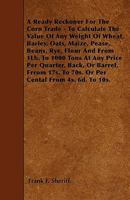 A Ready Reckoner For The Corn Trade - To Calculate The Value Of Any Weight Of Wheat, Barley, Oats, Maize, Pease, Beans, Rye, Flour And From 1Lb. To 1000 Tons At Any Price Per Quarter, Back, Or Barrel, 1445555697 Book Cover